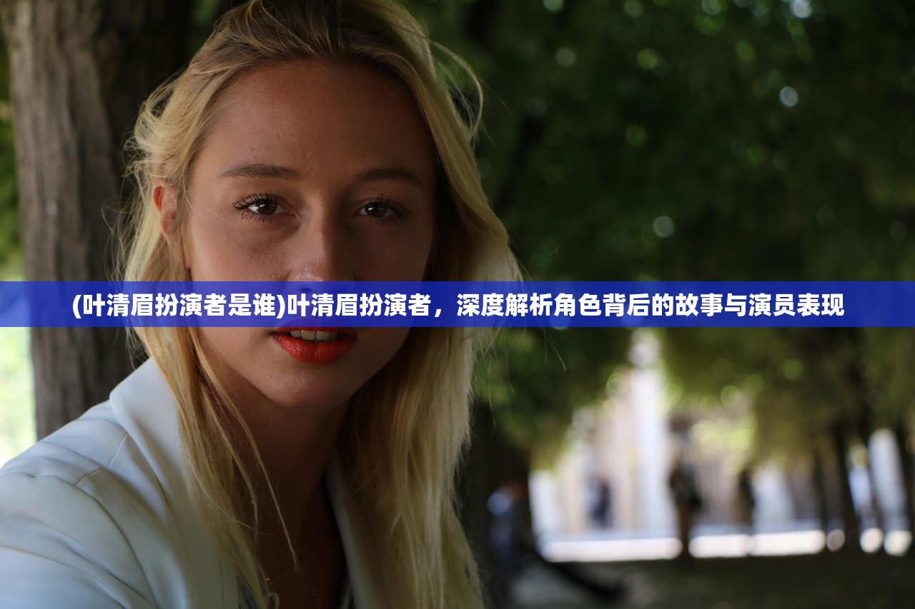 (叶清眉扮演者是谁)叶清眉扮演者，深度解析角色背后的故事与演员表现