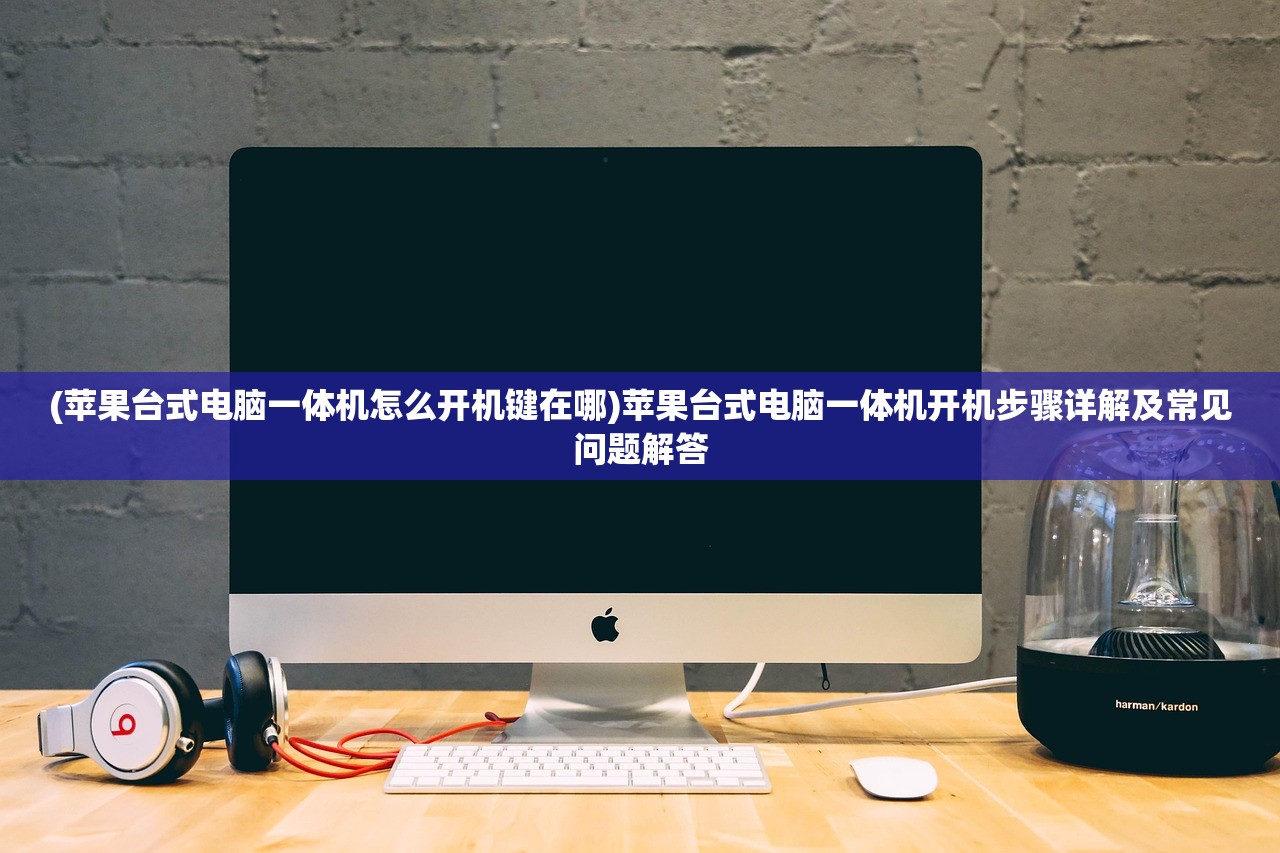 (苹果台式电脑一体机怎么开机键在哪)苹果台式电脑一体机开机步骤详解及常见问题解答