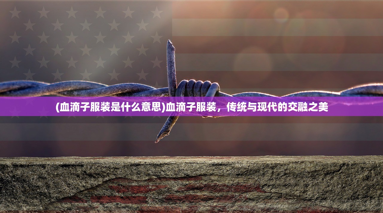 (血滴子服装是什么意思)血滴子服装，传统与现代的交融之美