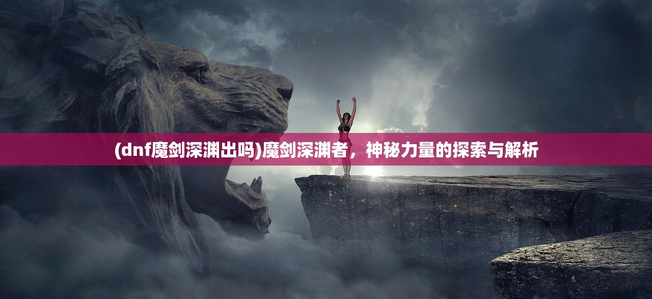 (dnf魔剑深渊出吗)魔剑深渊者，神秘力量的探索与解析