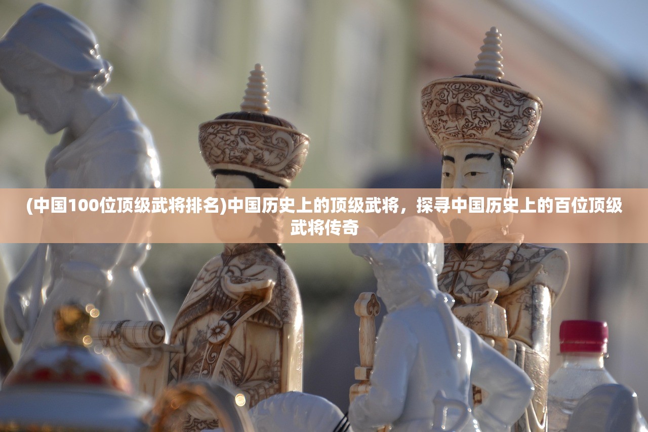 (中国100位顶级武将排名)中国历史上的顶级武将，探寻中国历史上的百位顶级武将传奇