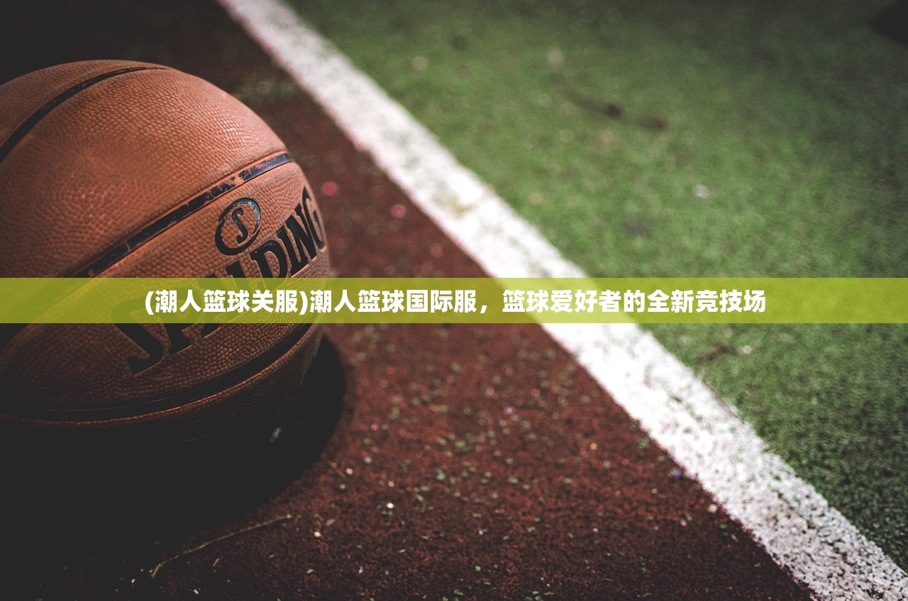 (潮人篮球关服)潮人篮球国际服，篮球爱好者的全新竞技场