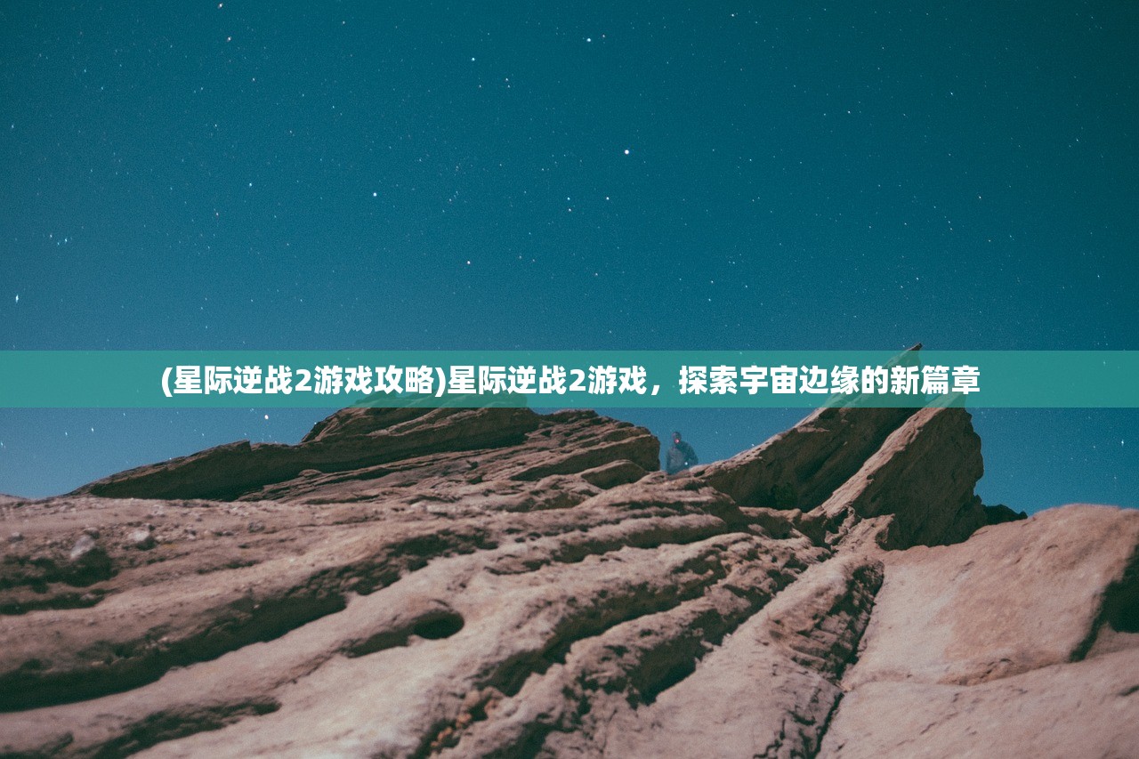 (星际逆战2游戏攻略)星际逆战2游戏，探索宇宙边缘的新篇章