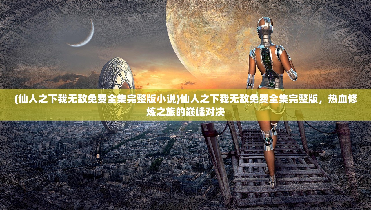 (仙人之下我无敌免费全集完整版小说)仙人之下我无敌免费全集完整版，热血修炼之旅的巅峰对决
