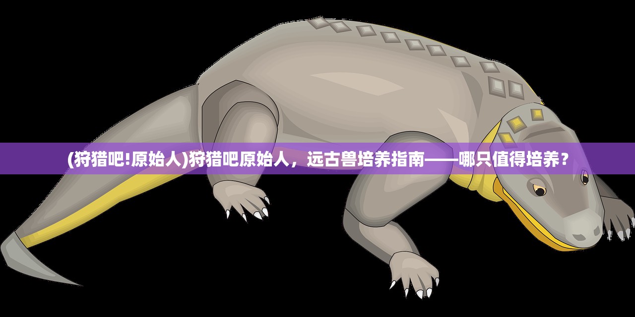 (狩猎吧!原始人)狩猎吧原始人，远古兽培养指南——哪只值得培养？