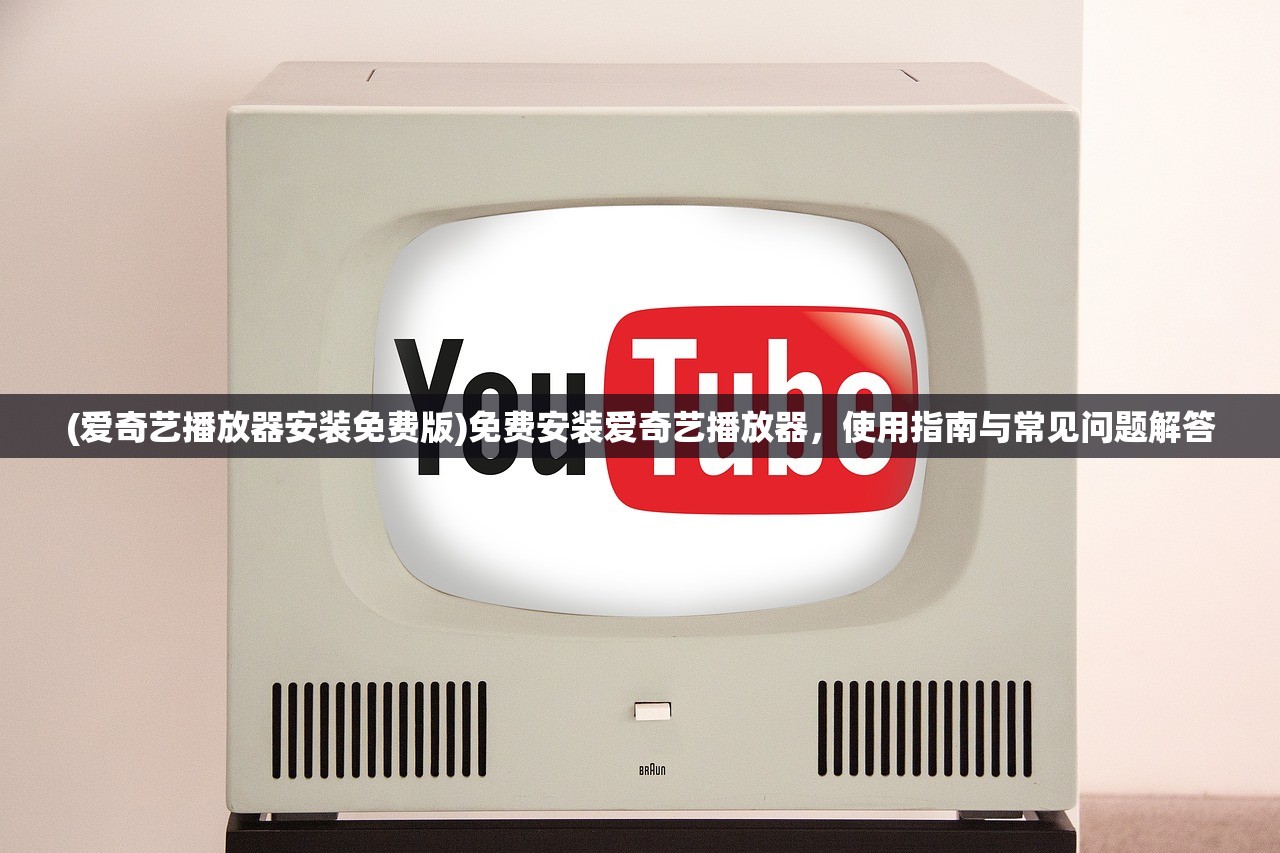 (爱奇艺播放器安装免费版)免费安装爱奇艺播放器，使用指南与常见问题解答