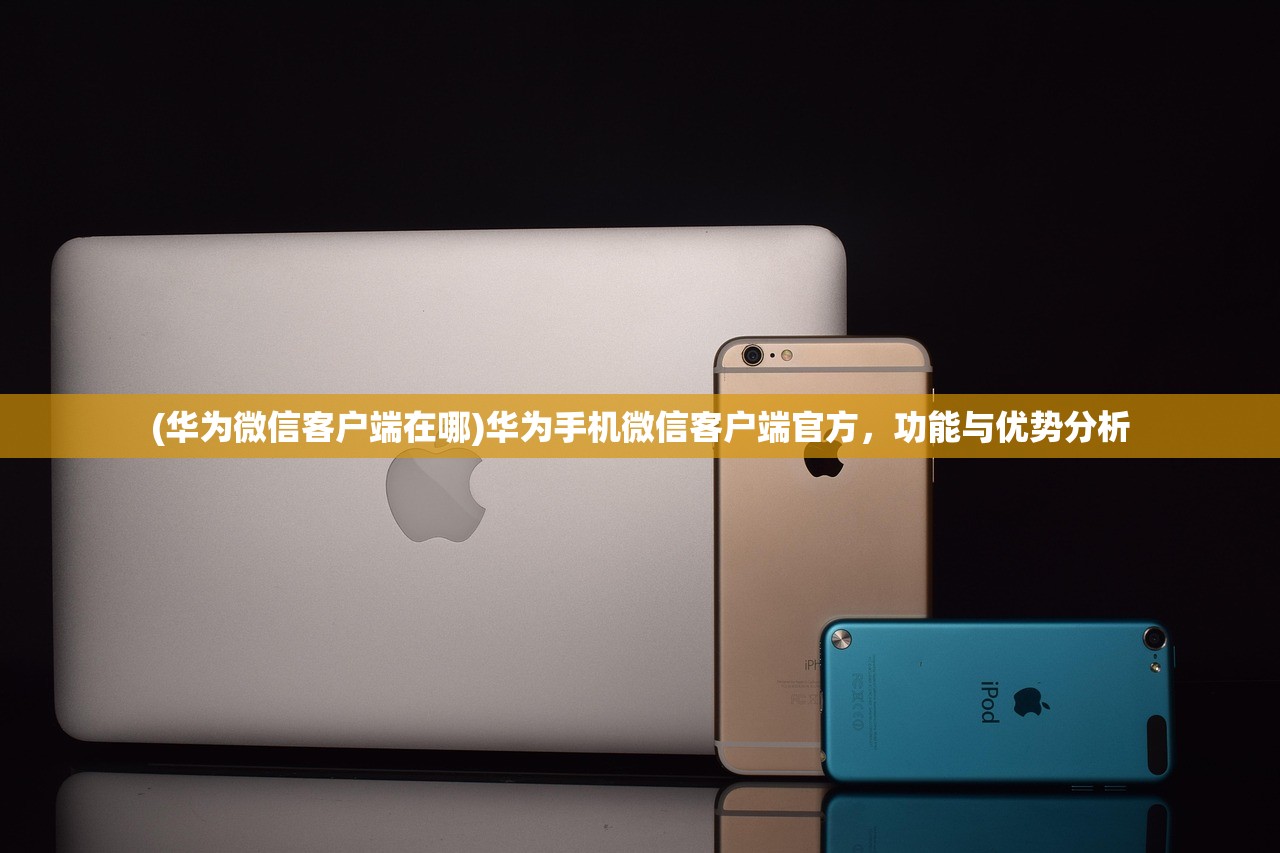 (华为微信客户端在哪)华为手机微信客户端官方，功能与优势分析