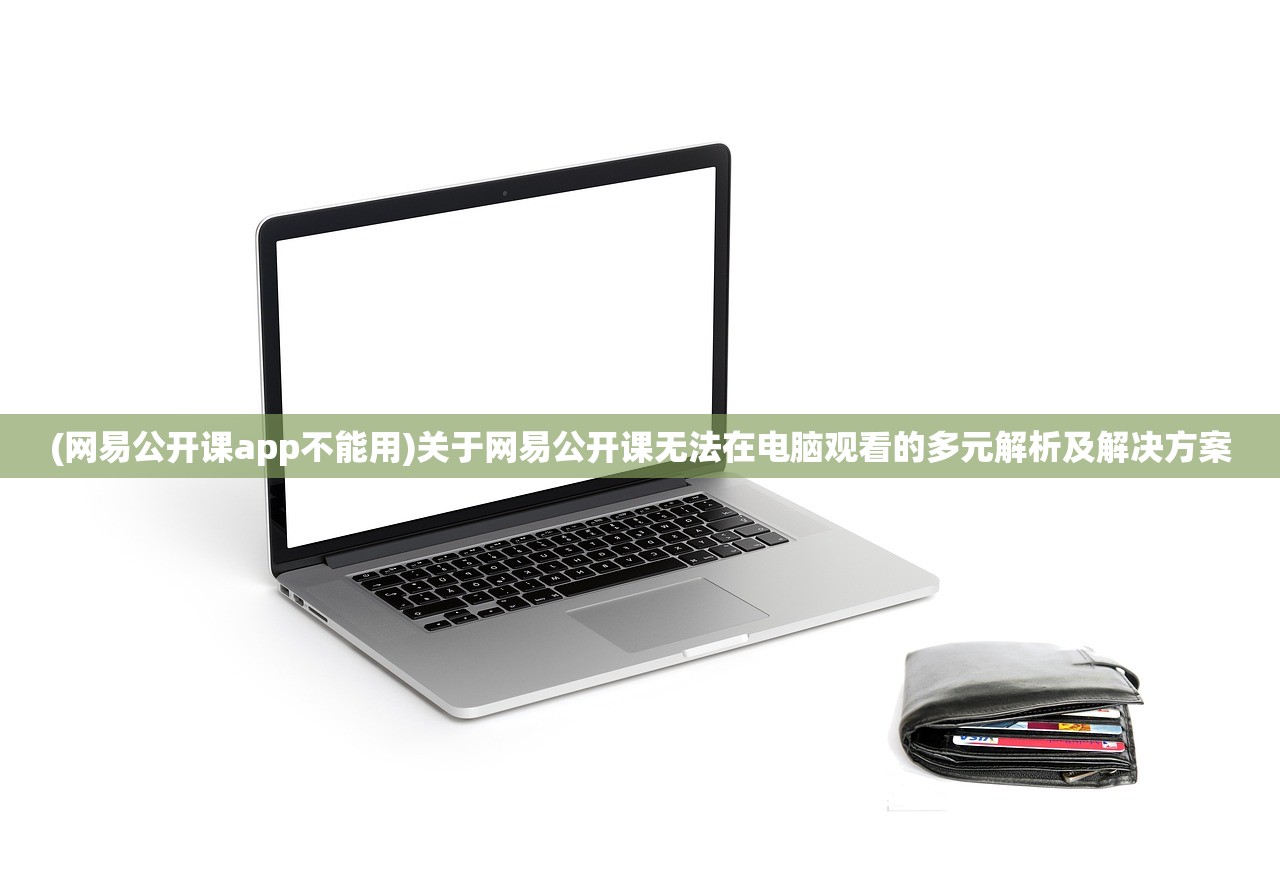 (网易公开课app不能用)关于网易公开课无法在电脑观看的多元解析及解决方案