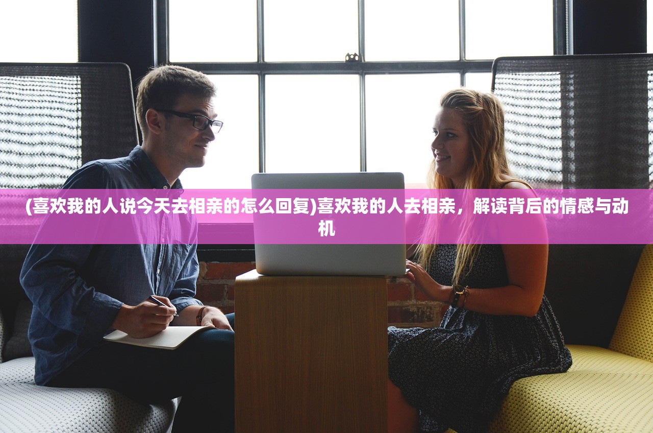 (喜欢我的人说今天去相亲的怎么回复)喜欢我的人去相亲，解读背后的情感与动机