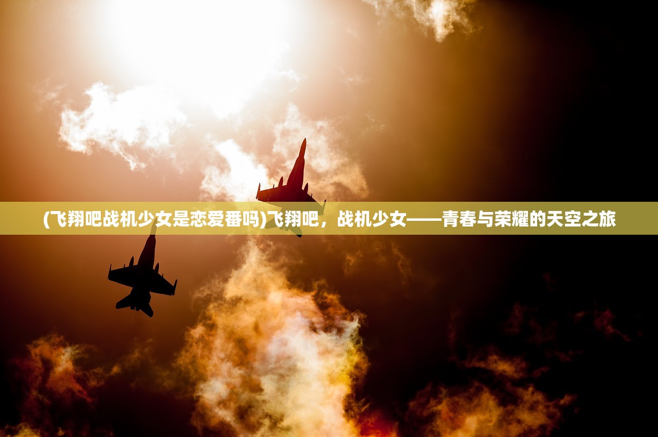 (飞翔吧战机少女是恋爱番吗)飞翔吧，战机少女——青春与荣耀的天空之旅
