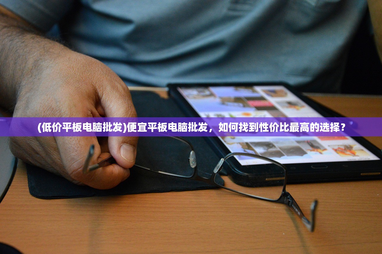 (低价平板电脑批发)便宜平板电脑批发，如何找到性价比最高的选择？