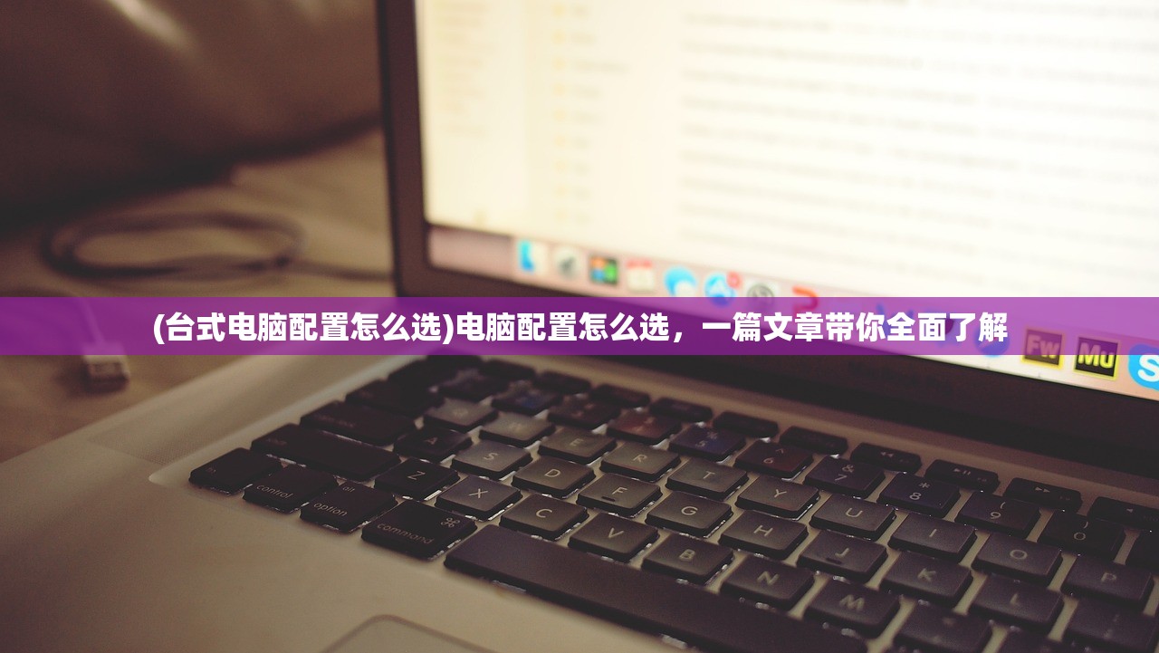 (台式电脑配置怎么选)电脑配置怎么选，一篇文章带你全面了解