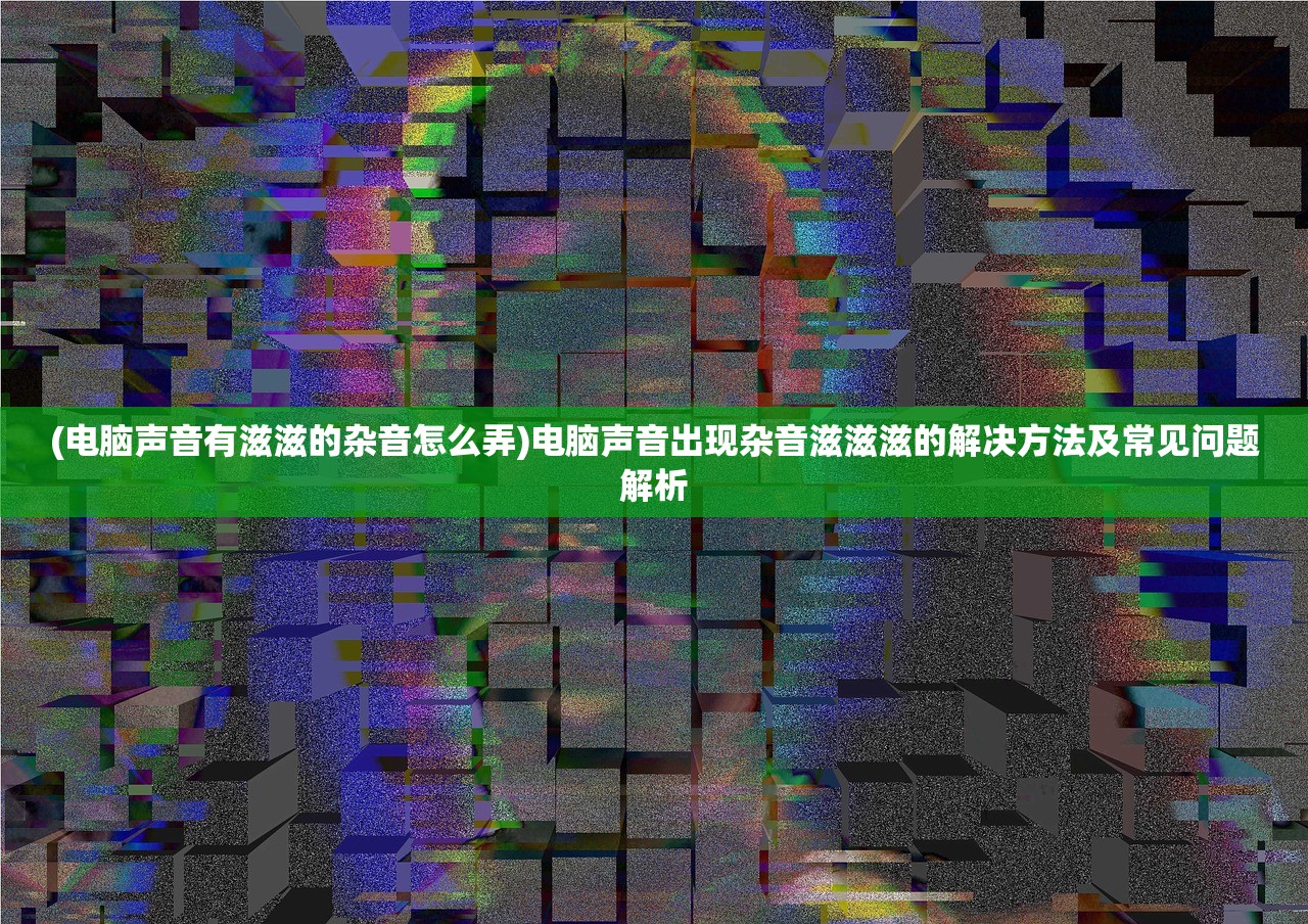 (电脑声音有滋滋的杂音怎么弄)电脑声音出现杂音滋滋滋的解决方法及常见问题解析