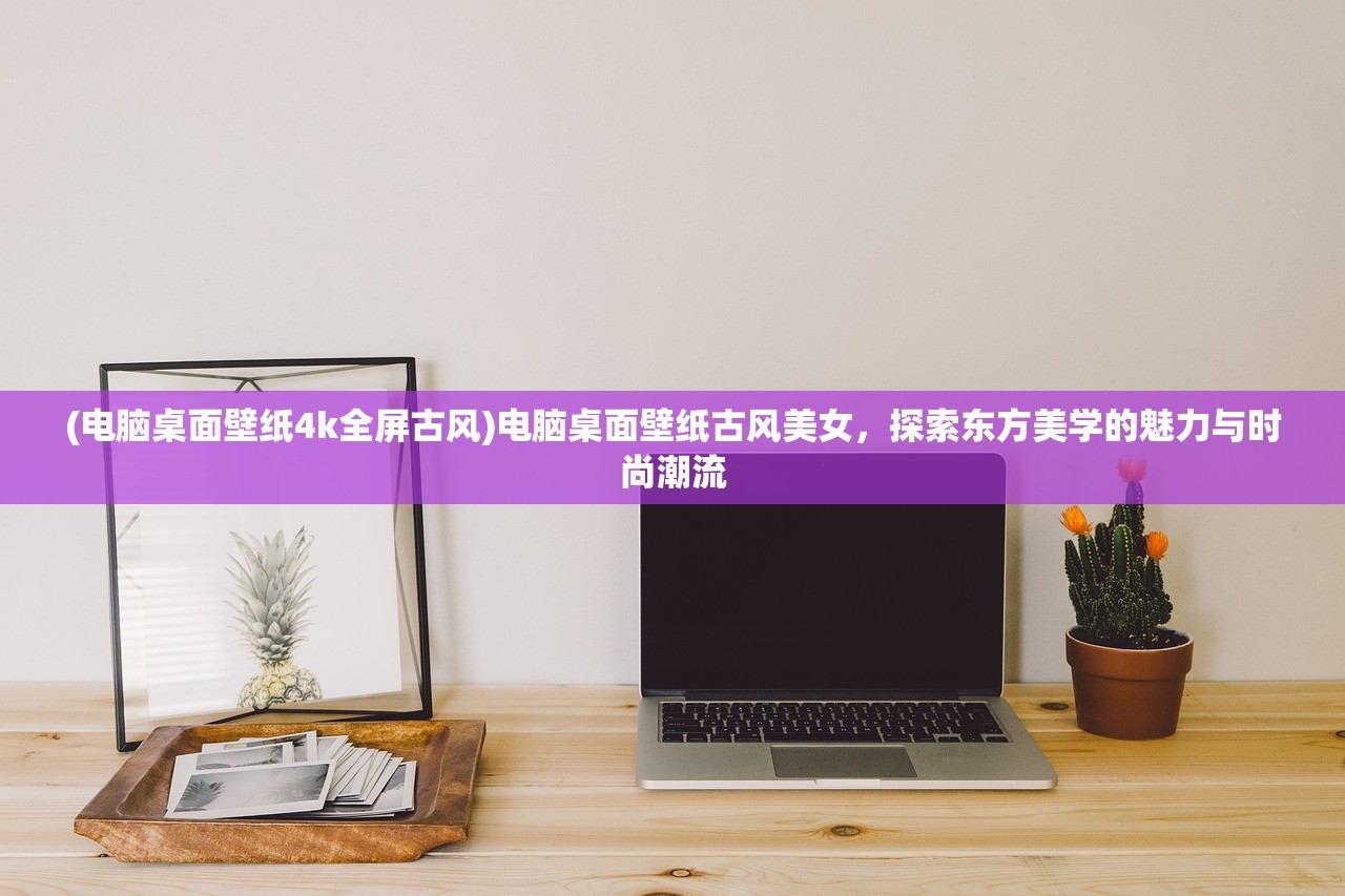 (电脑桌面壁纸4k全屏古风)电脑桌面壁纸古风美女，探索东方美学的魅力与时尚潮流