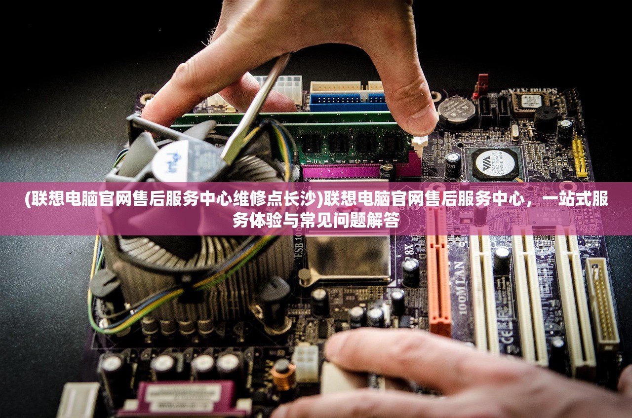 (联想电脑官网售后服务中心维修点长沙)联想电脑官网售后服务中心，一站式服务体验与常见问题解答