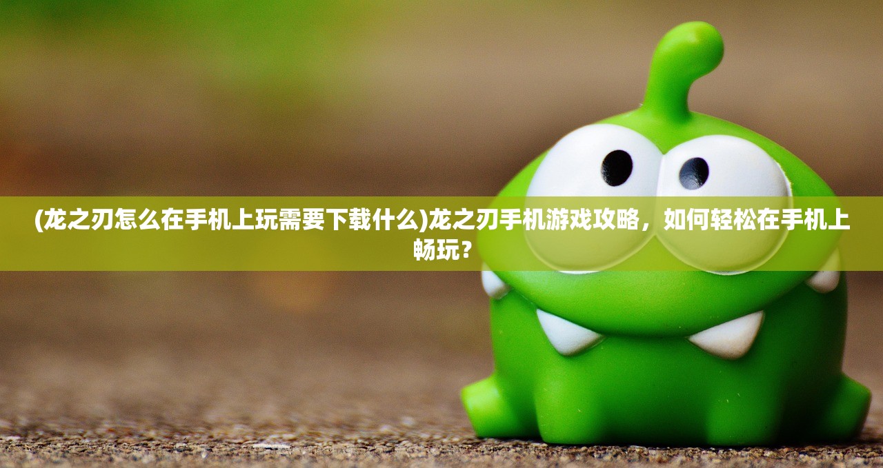 (龙之刃怎么在手机上玩需要下载什么)龙之刃手机游戏攻略，如何轻松在手机上畅玩？
