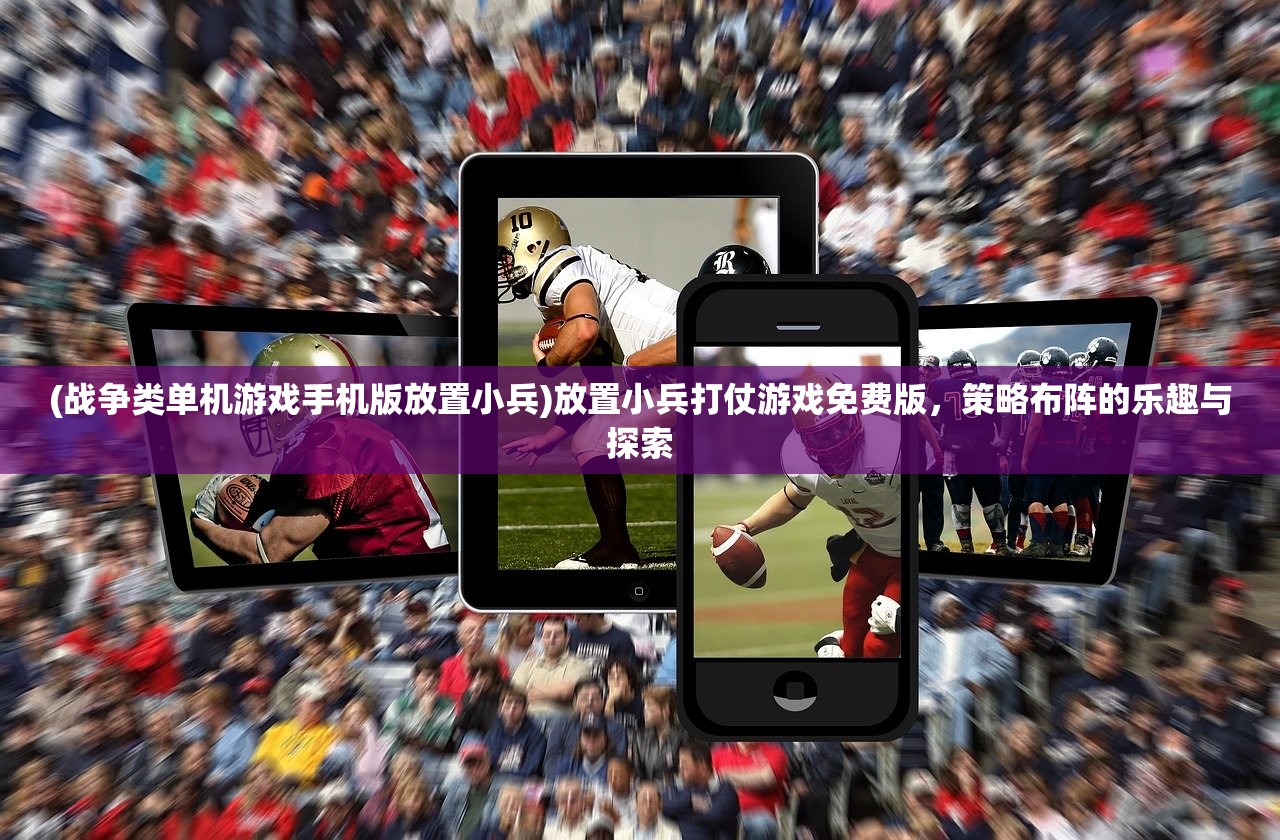 (战争类单机游戏手机版放置小兵)放置小兵打仗游戏免费版，策略布阵的乐趣与探索