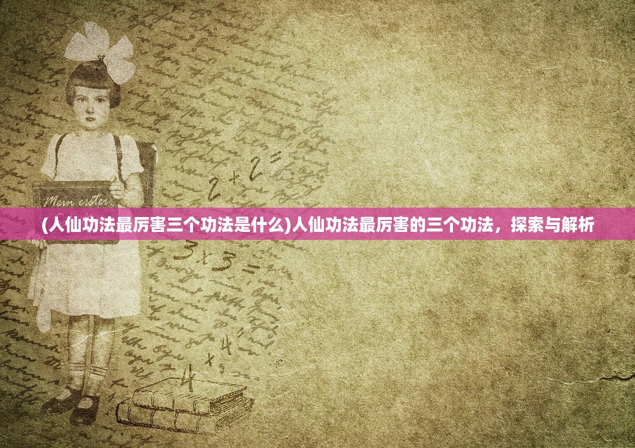 (人仙功法最厉害三个功法是什么)人仙功法最厉害的三个功法，探索与解析