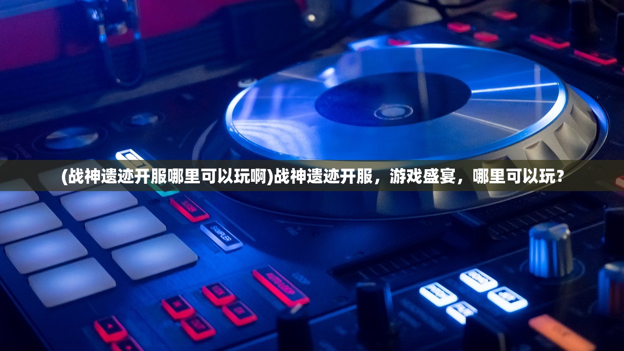 (战神遗迹开服哪里可以玩啊)战神遗迹开服，游戏盛宴，哪里可以玩？