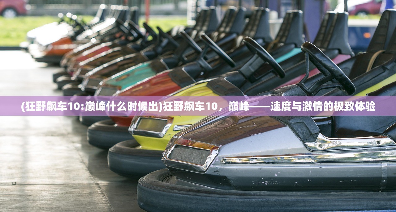 (狂野飙车10:巅峰什么时候出)狂野飙车10，巅峰——速度与激情的极致体验