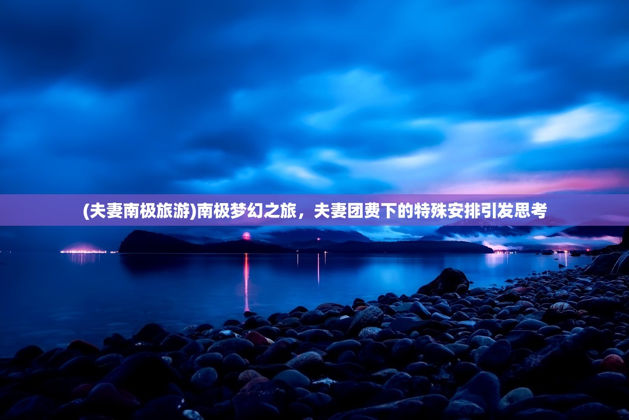 (夫妻南极旅游)南极梦幻之旅，夫妻团费下的特殊安排引发思考
