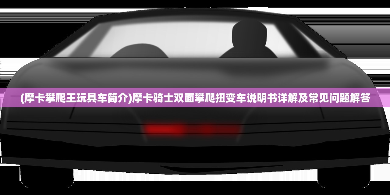 (摩卡攀爬王玩具车简介)摩卡骑士双面攀爬扭变车说明书详解及常见问题解答