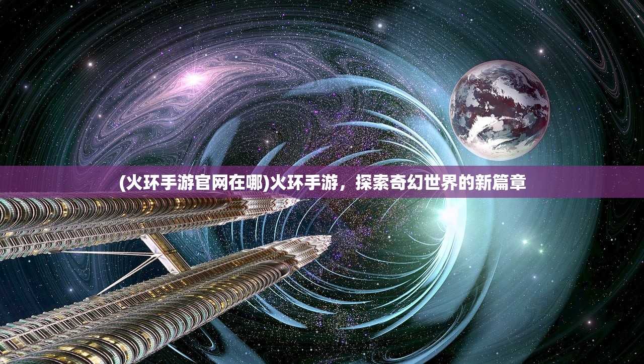 (火环手游官网在哪)火环手游，探索奇幻世界的新篇章