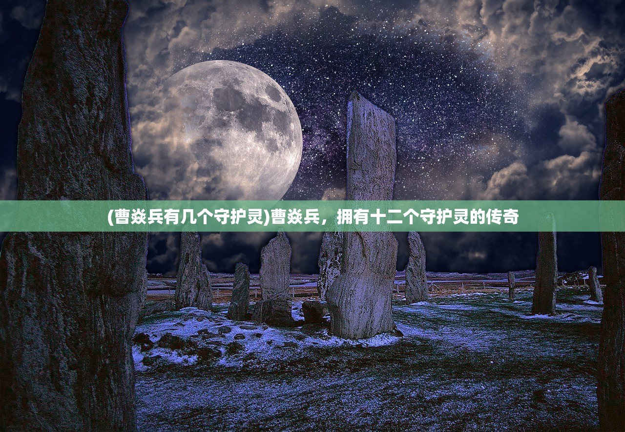 (曹焱兵有几个守护灵)曹焱兵，拥有十二个守护灵的传奇