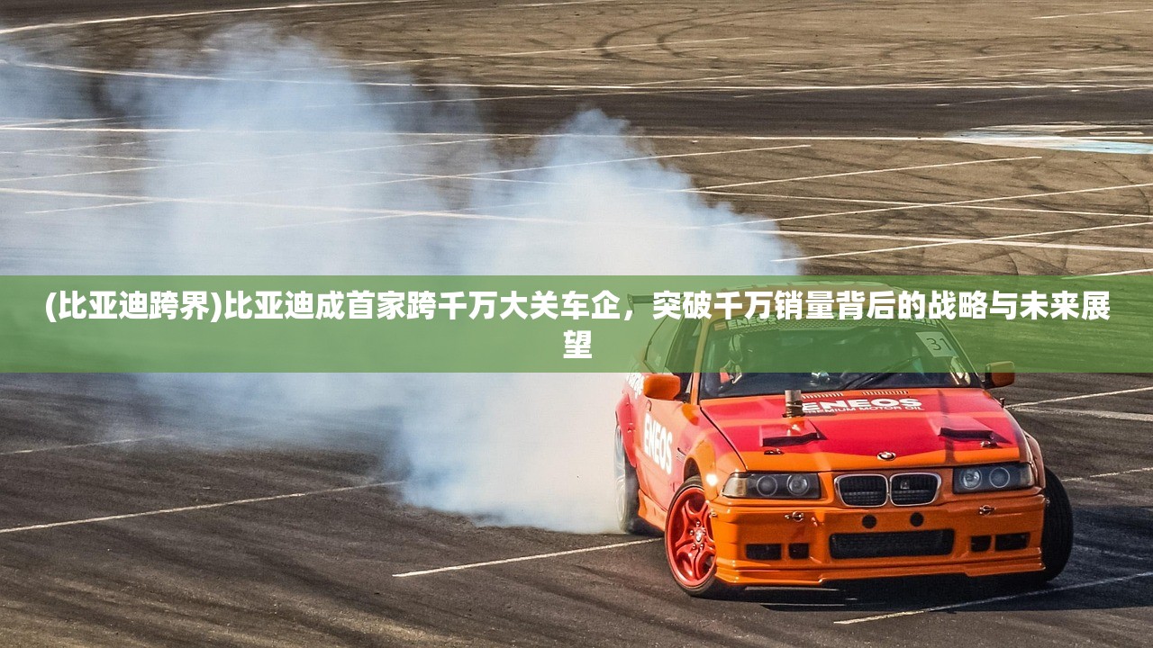 (比亚迪跨界)比亚迪成首家跨千万大关车企，突破千万销量背后的战略与未来展望