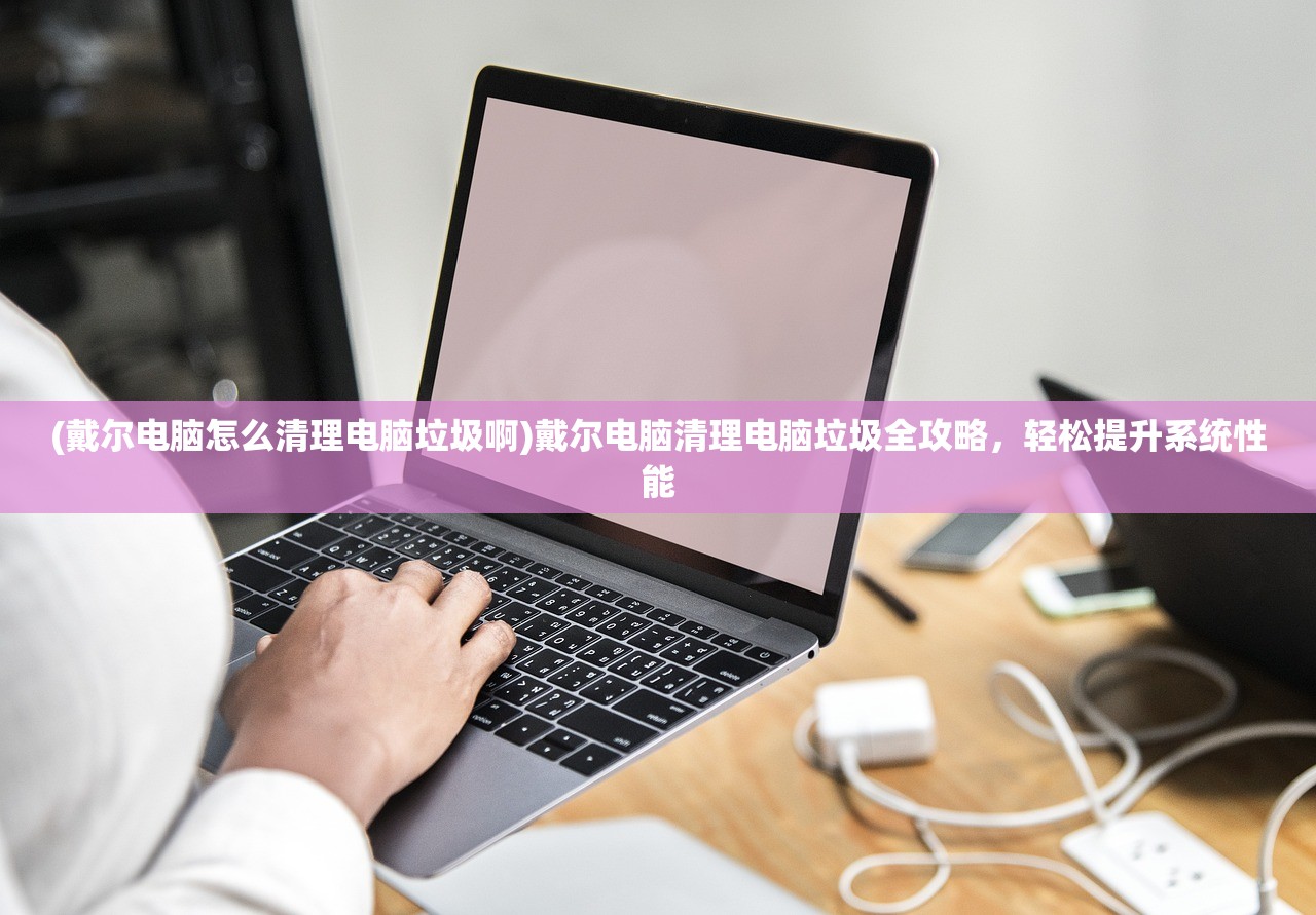 (戴尔电脑怎么清理电脑垃圾啊)戴尔电脑清理电脑垃圾全攻略，轻松提升系统性能