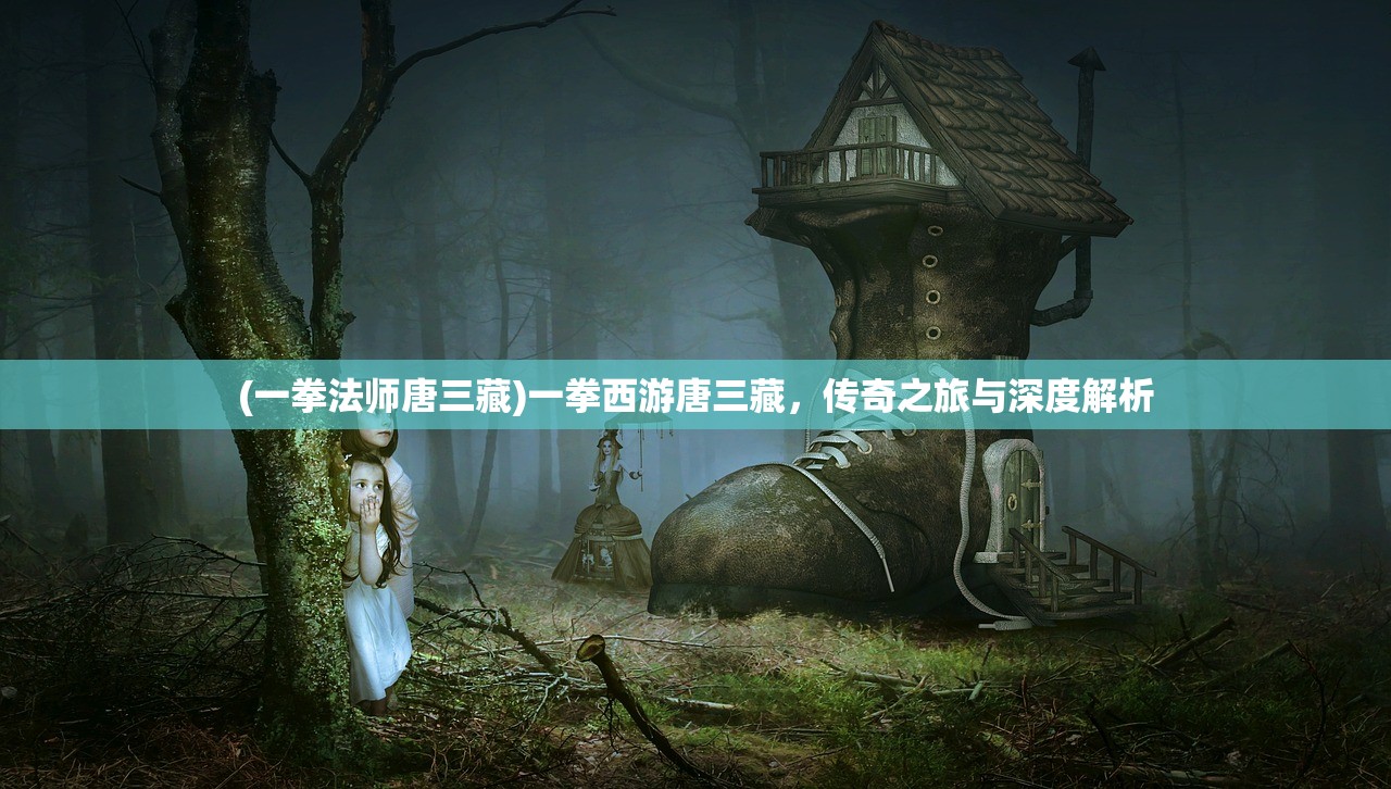 (一拳法师唐三藏)一拳西游唐三藏，传奇之旅与深度解析
