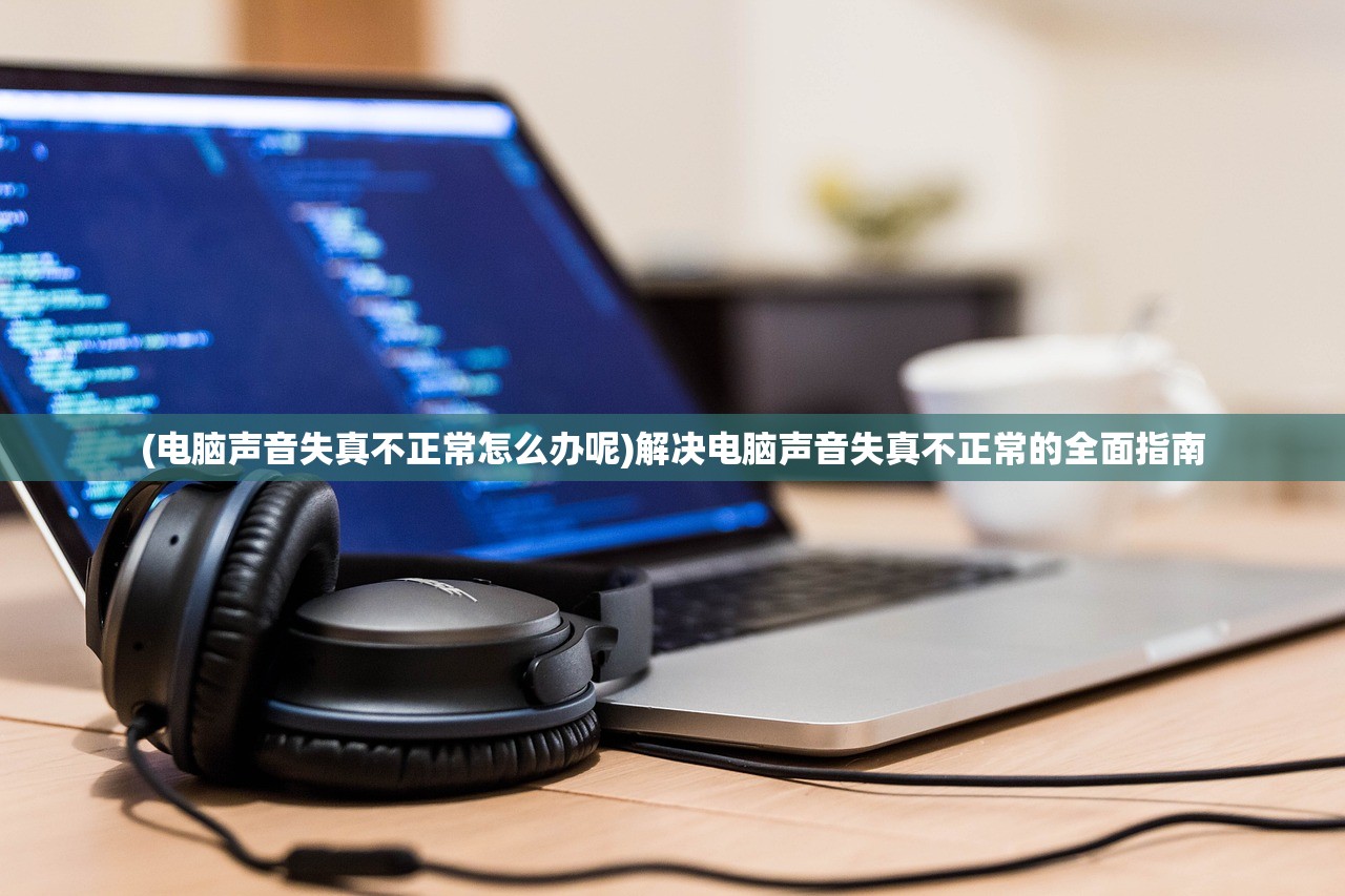 (电脑声音失真不正常怎么办呢)解决电脑声音失真不正常的全面指南