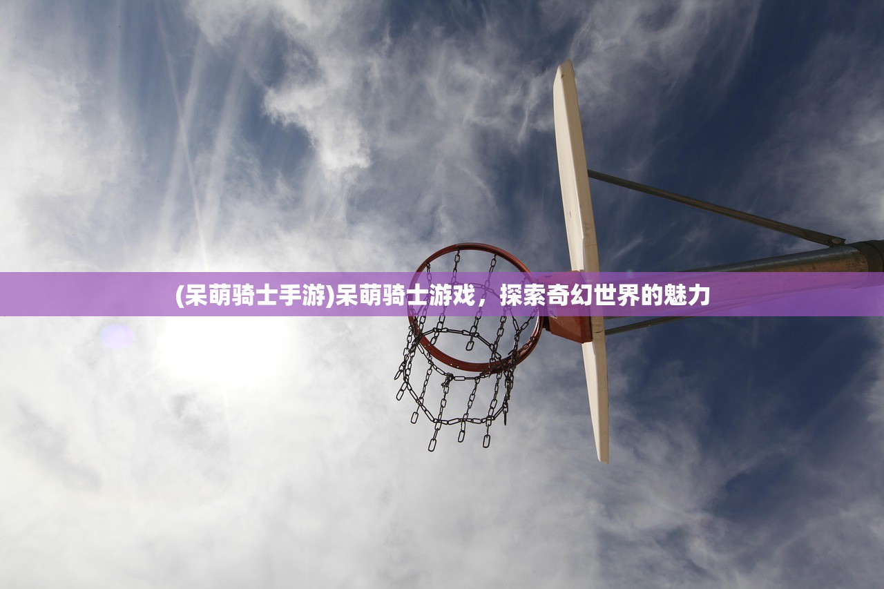 (呆萌骑士手游)呆萌骑士游戏，探索奇幻世界的魅力