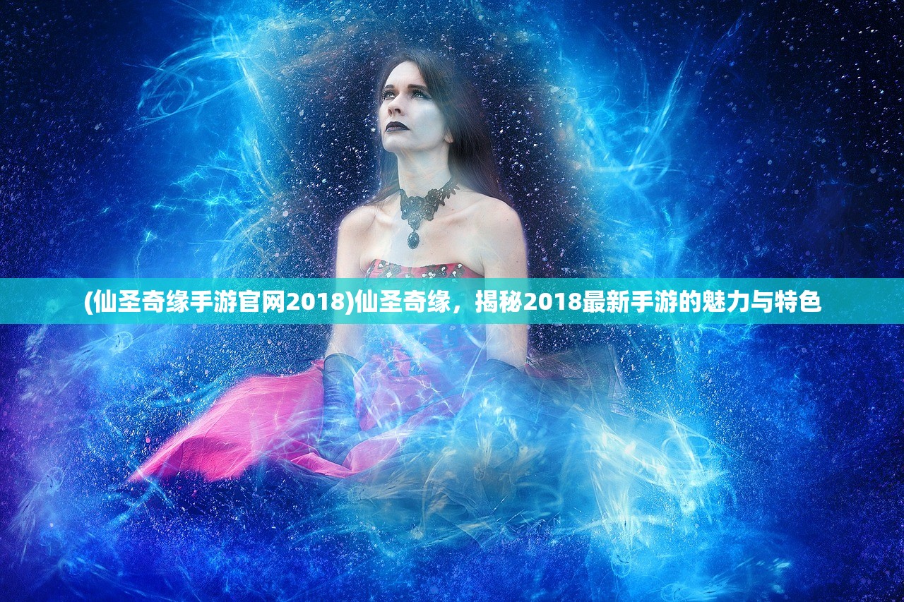 (仙圣奇缘手游官网2018)仙圣奇缘，揭秘2018最新手游的魅力与特色