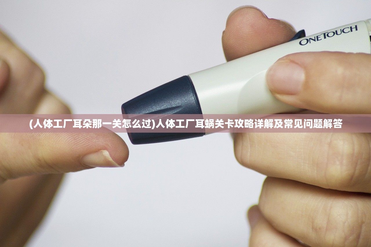 (人体工厂耳朵那一关怎么过)人体工厂耳蜗关卡攻略详解及常见问题解答