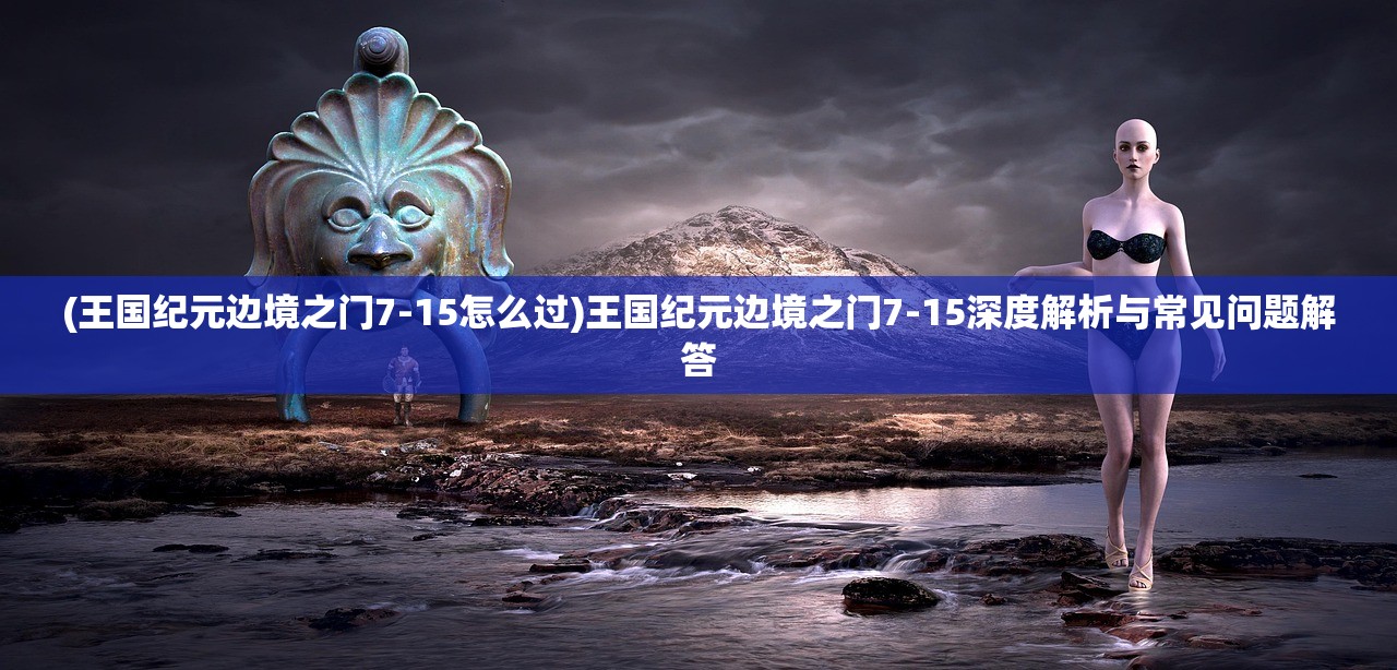 (王国纪元边境之门7-15怎么过)王国纪元边境之门7-15深度解析与常见问题解答