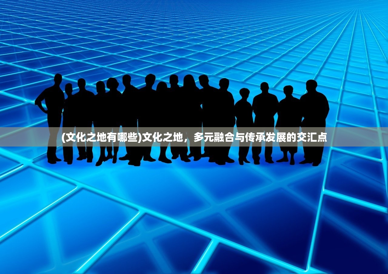(文化之地有哪些)文化之地，多元融合与传承发展的交汇点