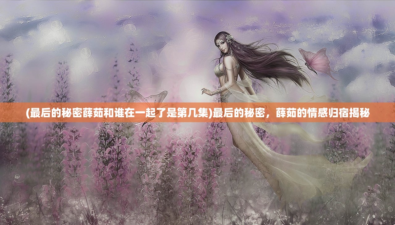 (最后的秘密薛茹和谁在一起了是第几集)最后的秘密，薛茹的情感归宿揭秘