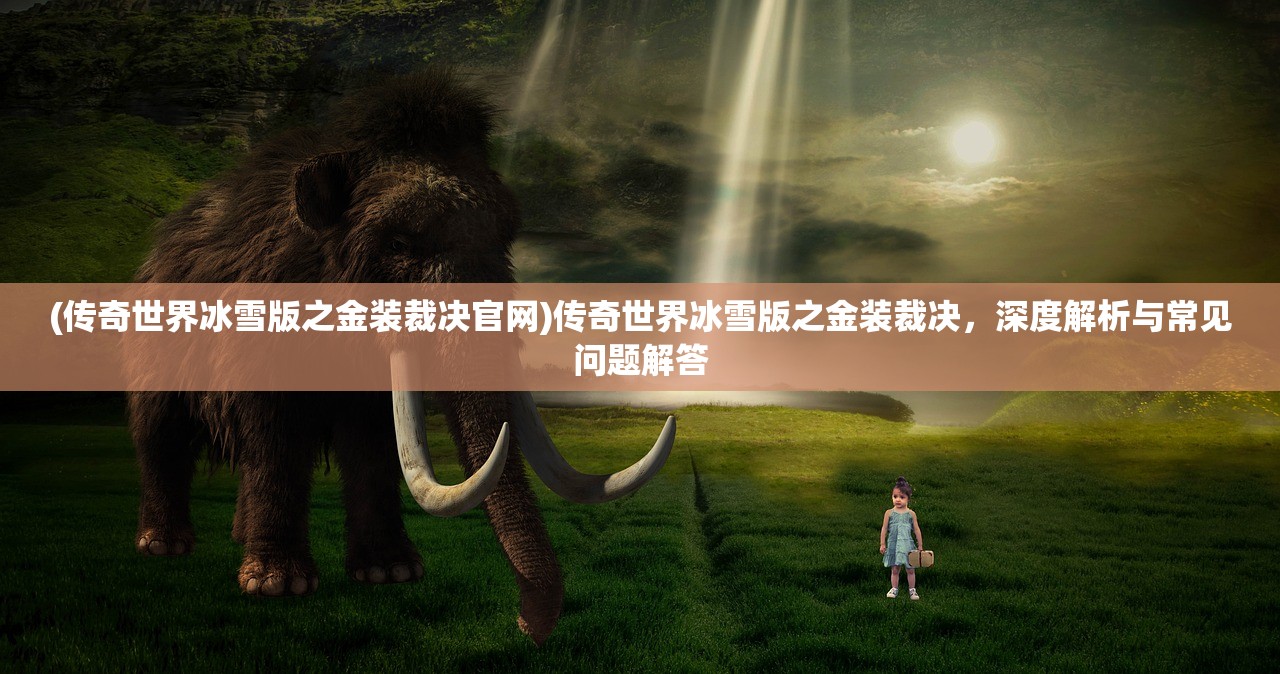 (传奇世界冰雪版之金装裁决官网)传奇世界冰雪版之金装裁决，深度解析与常见问题解答