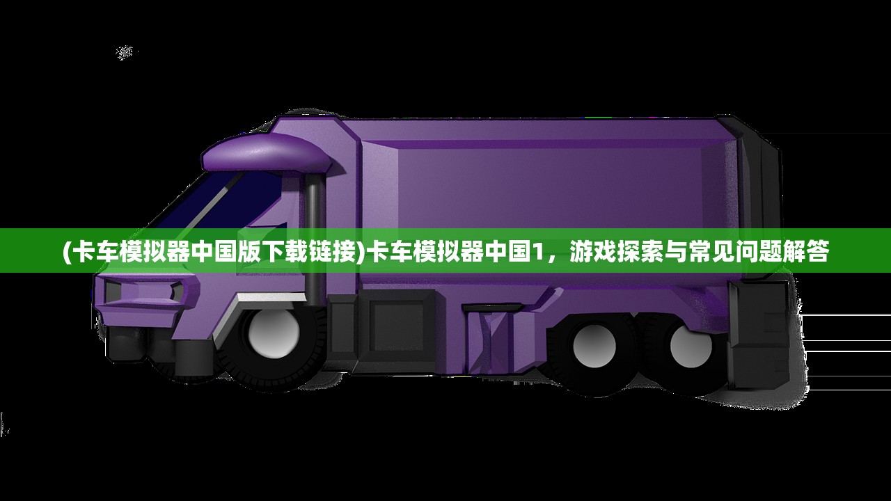 (卡车模拟器中国版下载链接)卡车模拟器中国1，游戏探索与常见问题解答
