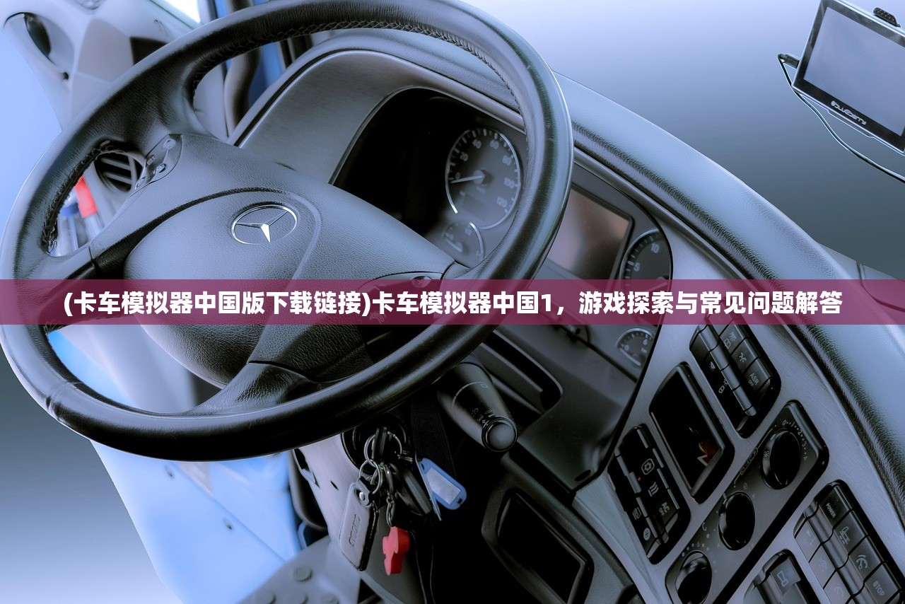 (卡车模拟器中国版下载链接)卡车模拟器中国1，游戏探索与常见问题解答