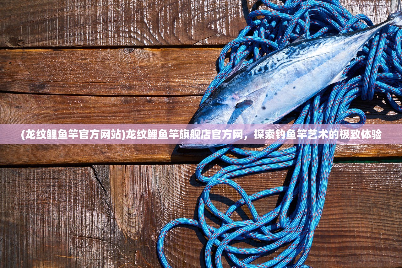 (龙纹鲤鱼竿官方网站)龙纹鲤鱼竿旗舰店官方网，探索钓鱼竿艺术的极致体验