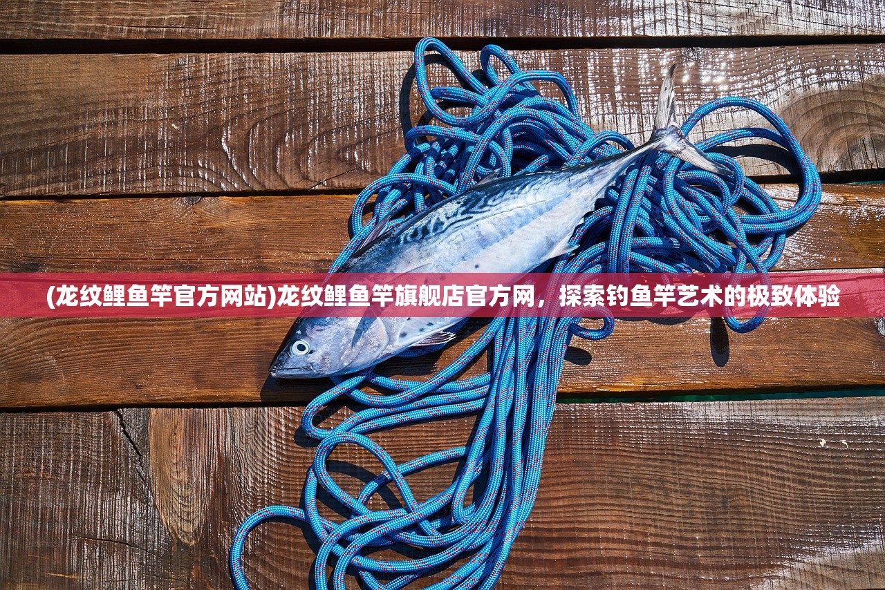 (龙纹鲤鱼竿官方网站)龙纹鲤鱼竿旗舰店官方网，探索钓鱼竿艺术的极致体验