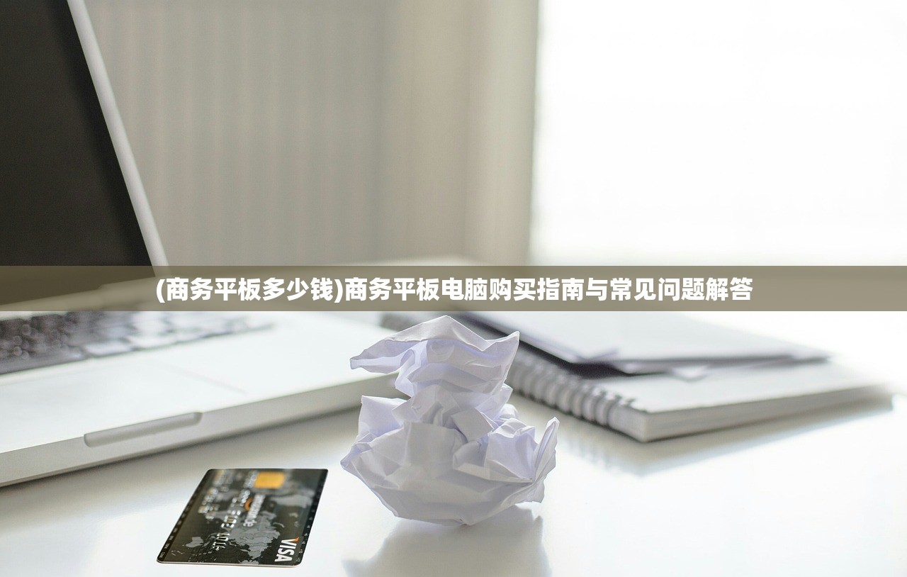 (商务平板多少钱)商务平板电脑购买指南与常见问题解答