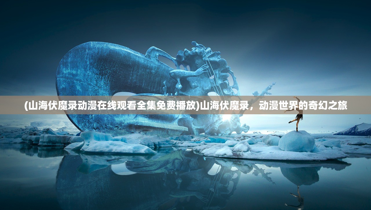 (山海伏魔录动漫在线观看全集免费播放)山海伏魔录，动漫世界的奇幻之旅