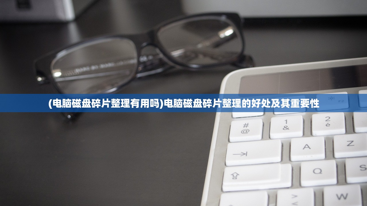 (电脑磁盘碎片整理有用吗)电脑磁盘碎片整理的好处及其重要性