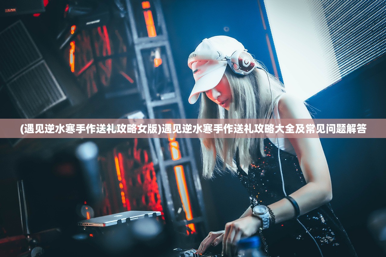 (遇见逆水寒手作送礼攻略女版)遇见逆水寒手作送礼攻略大全及常见问题解答