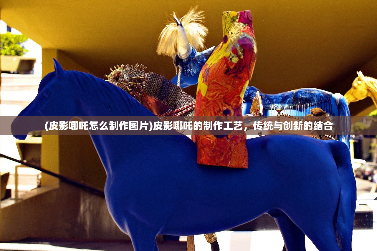 (皮影哪吒怎么制作图片)皮影哪吒的制作工艺，传统与创新的结合
