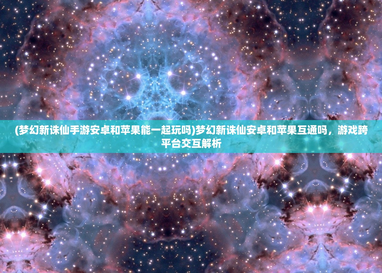 (梦幻新诛仙手游安卓和苹果能一起玩吗)梦幻新诛仙安卓和苹果互通吗，游戏跨平台交互解析