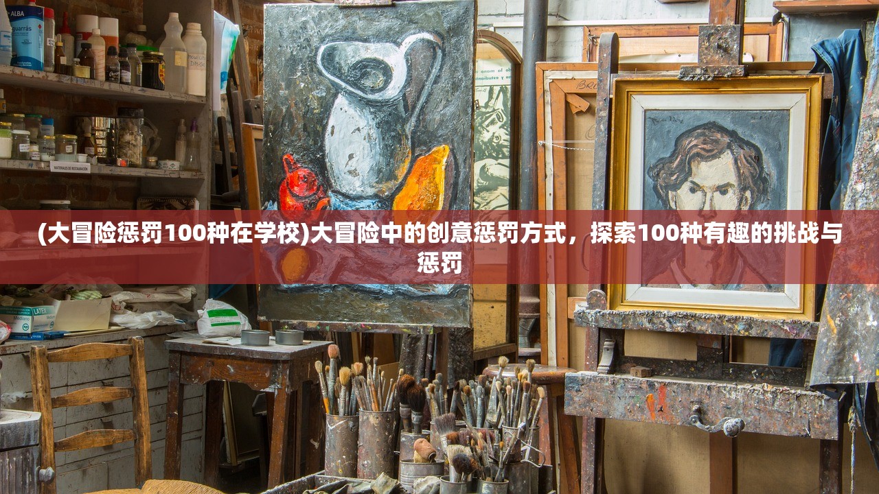 (大冒险惩罚100种在学校)大冒险中的创意惩罚方式，探索100种有趣的挑战与惩罚